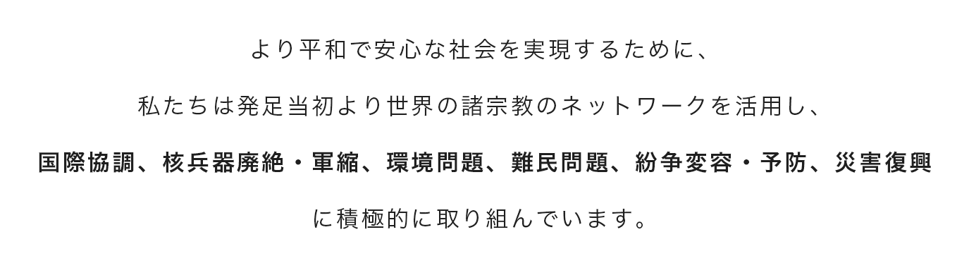 より平和で安心な社会を実現するために、私たちは発足当初より世界の諸宗教のネットワークを活用し、国際協調、核兵器廃絶・軍縮、環境問題、難民問題、紛争変容・予防、災害復興に積極的に取り組んでいます。