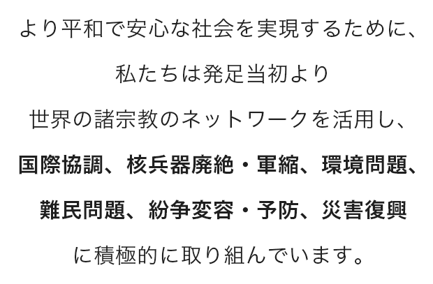 より平和で安心な社会を実現するために、私たちは発足当初より世界の諸宗教のネットワークを活用し、国際協調、核兵器廃絶・軍縮、環境問題、難民問題、紛争変容・予防、災害復興に積極的に取り組んでいます。